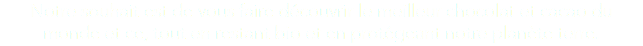 Notre souhait est de vous faire découvrir le meilleur chocolat et cacao du monde et ce, tout en restant bio et en protégeant notre planète terre. 