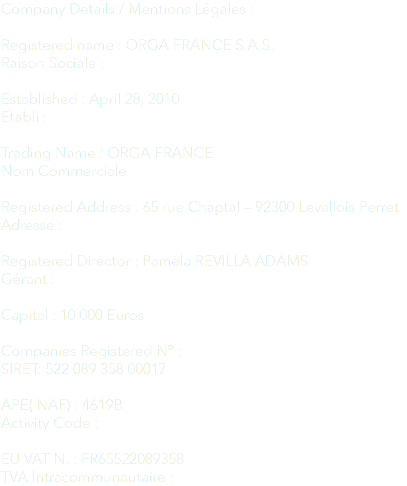 Company Details / Mentions Légales : Registered name : ORGA FRANCE S.A.S.
Raison Sociale : Established : April 28, 2010
Etabli : Trading Name : ORGA FRANCE
Nom Commerciale Registered Address : 65 rue Chaptal – 92300 Levallois Perret
Adresse : Registered Director : Pamela REVILLA ADAMS
Gérant : Capital : 10 000 Euros Companies Registered Nº : SIRET: 522 089 358 00017 APE( NAF) : 4619B
Activity Code : EU VAT N. : FR65522089358
TVA Intracommunautaire :